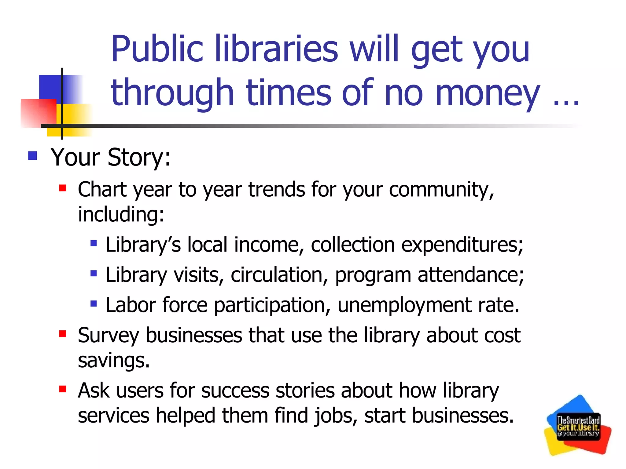 Public libraries will get you through times of no money … Your Story: Chart year to year trends for your community, including: Library’s local income, collection expenditures; Library visits, circulation, program attendance; Labor force participation, unemployment rate. Survey businesses that use the library about cost savings. Ask users for success stories about how library services helped them find jobs, start businesses. 