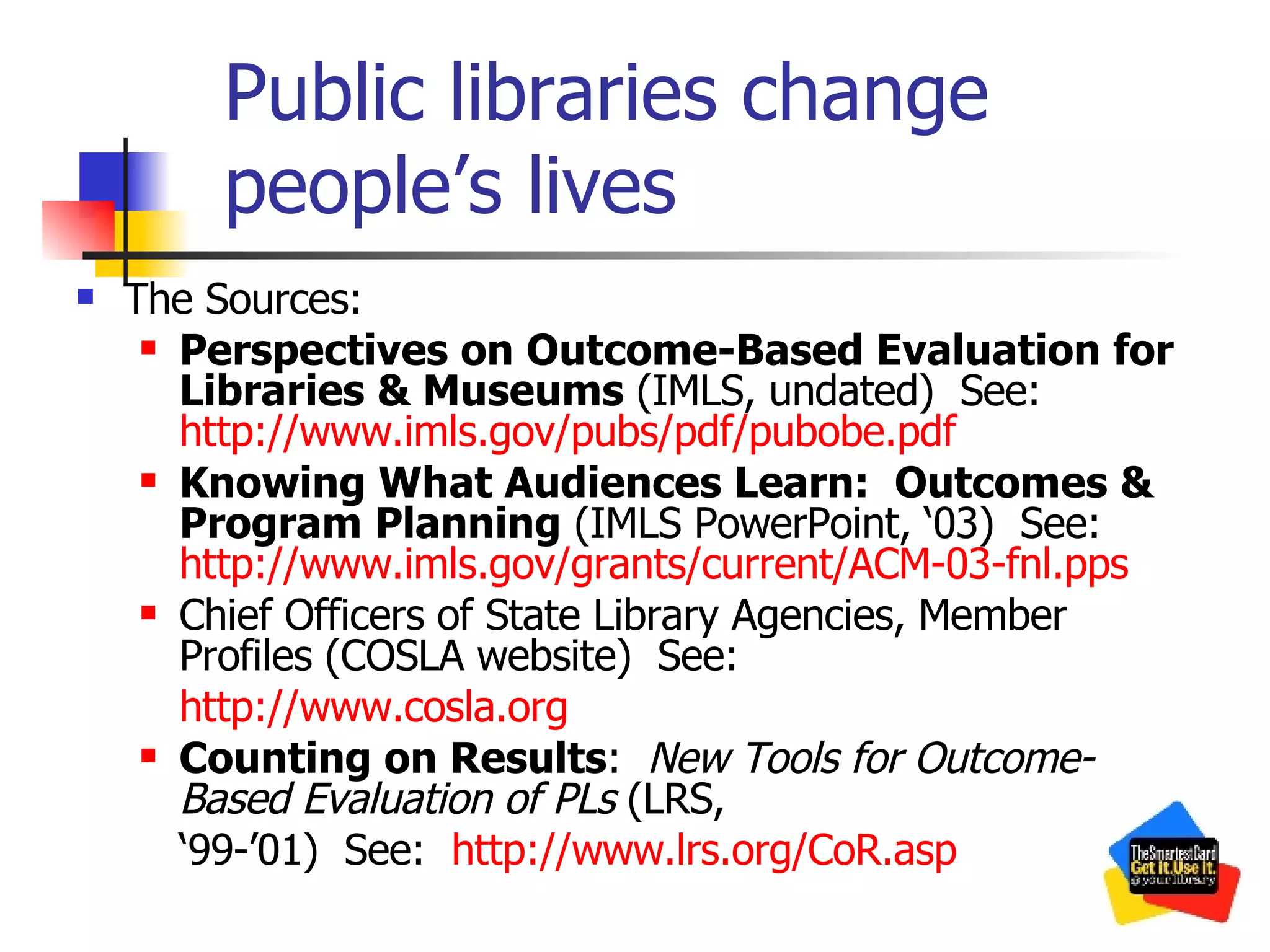 Public libraries change people’s lives The Sources: Perspectives on Outcome-Based Evaluation for Libraries & Museums  (IMLS, undated)  See:  http://www.imls.gov/pubs/pdf/pubobe.pdf Knowing What Audiences Learn:  Outcomes & Program Planning  (IMLS PowerPoint, ‘03)  See:  http://www.imls.gov/grants/current/ACM-03-fnl.pps Chief Officers of State Library Agencies, Member Profiles (COSLA website)  See:  http:// www.cosla.org Counting on Results :  New Tools for Outcome-Based Evaluation of PLs  (LRS,  ‘ 99-’01)  See:  http://www.lrs.org/CoR.asp 