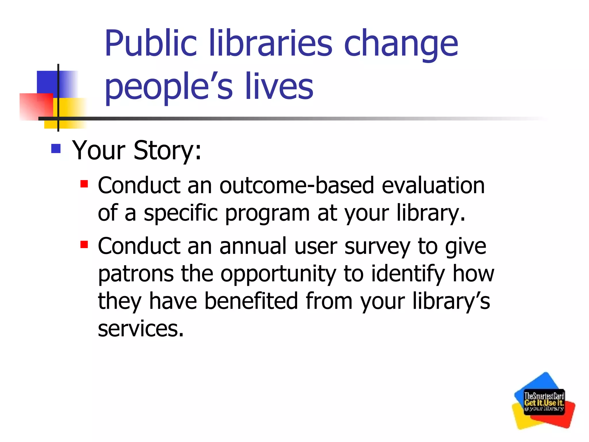 Public libraries change people’s lives Your Story: Conduct an outcome-based evaluation of a specific program at your library. Conduct an annual user survey to give patrons the opportunity to identify how they have benefited from your library’s services. 