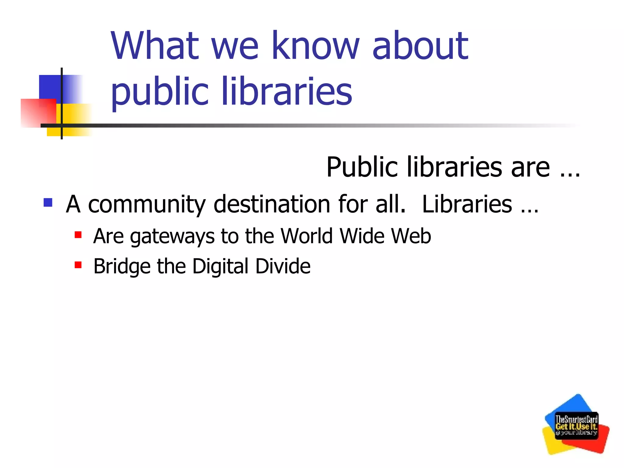 What we know about public libraries Public libraries are … A community destination for all.  Libraries … Are gateways to the World Wide Web Bridge the Digital Divide 