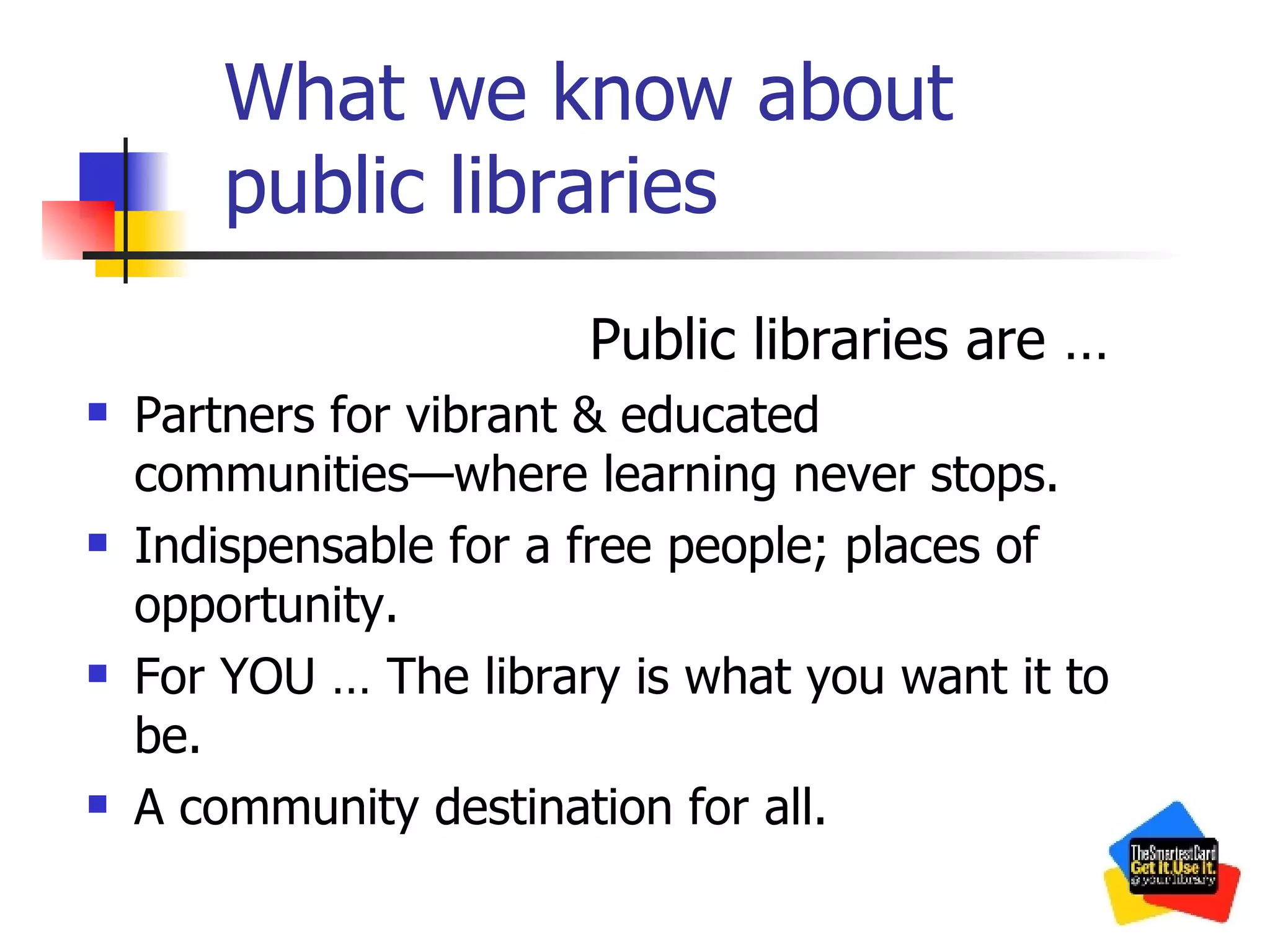 What we know about public libraries Public libraries are … Partners for vibrant & educated communities—where learning never stops. Indispensable for a free people; places of opportunity. For YOU … The library is what you want it to be. A community destination for all. 