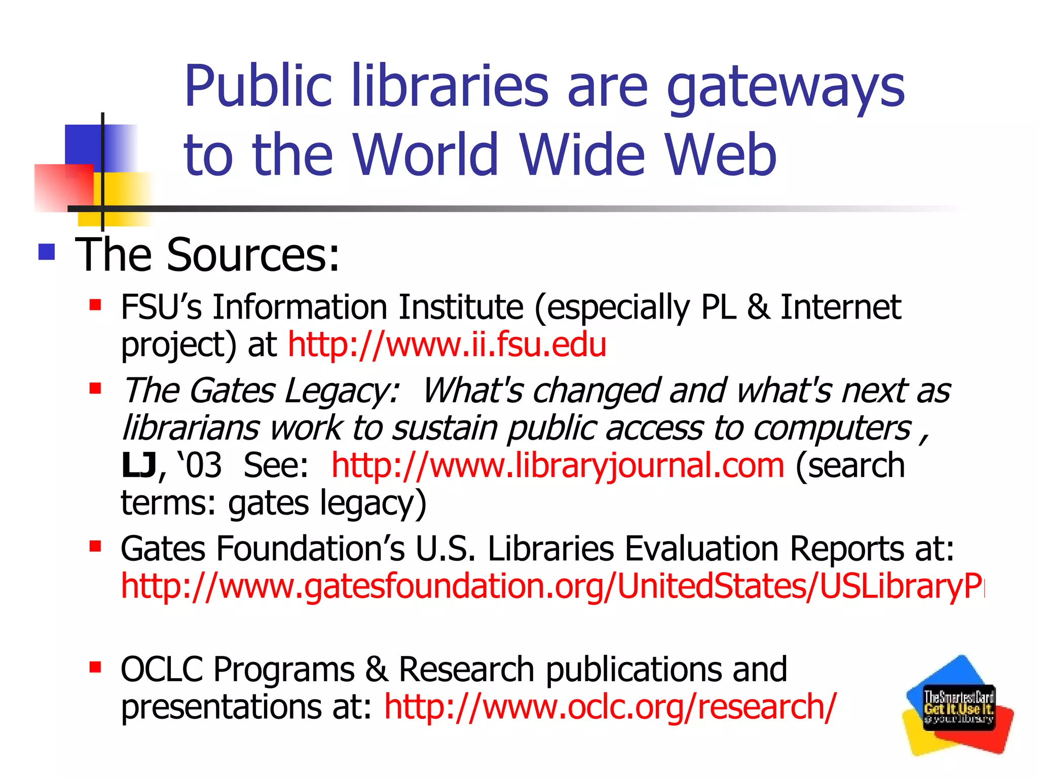 Public libraries are gateways to the World Wide Web The Sources: FSU’s Information Institute (especially PL & Internet project) at  http:// www.ii.fsu.edu   The Gates Legacy:  What's changed and what's next as librarians work to sustain public access to computers   ,  LJ , ‘03  See:  http:// www.libraryjournal.com  (search terms: gates legacy) Gates Foundation’s U.S. Libraries Evaluation Reports at:  http://www.gatesfoundation.org/UnitedStates/USLibraryProgram/Evaluation/USLibrariesFullReports.htm   OCLC Programs & Research publications and presentations at:  http:// www.oclc.org /research/   