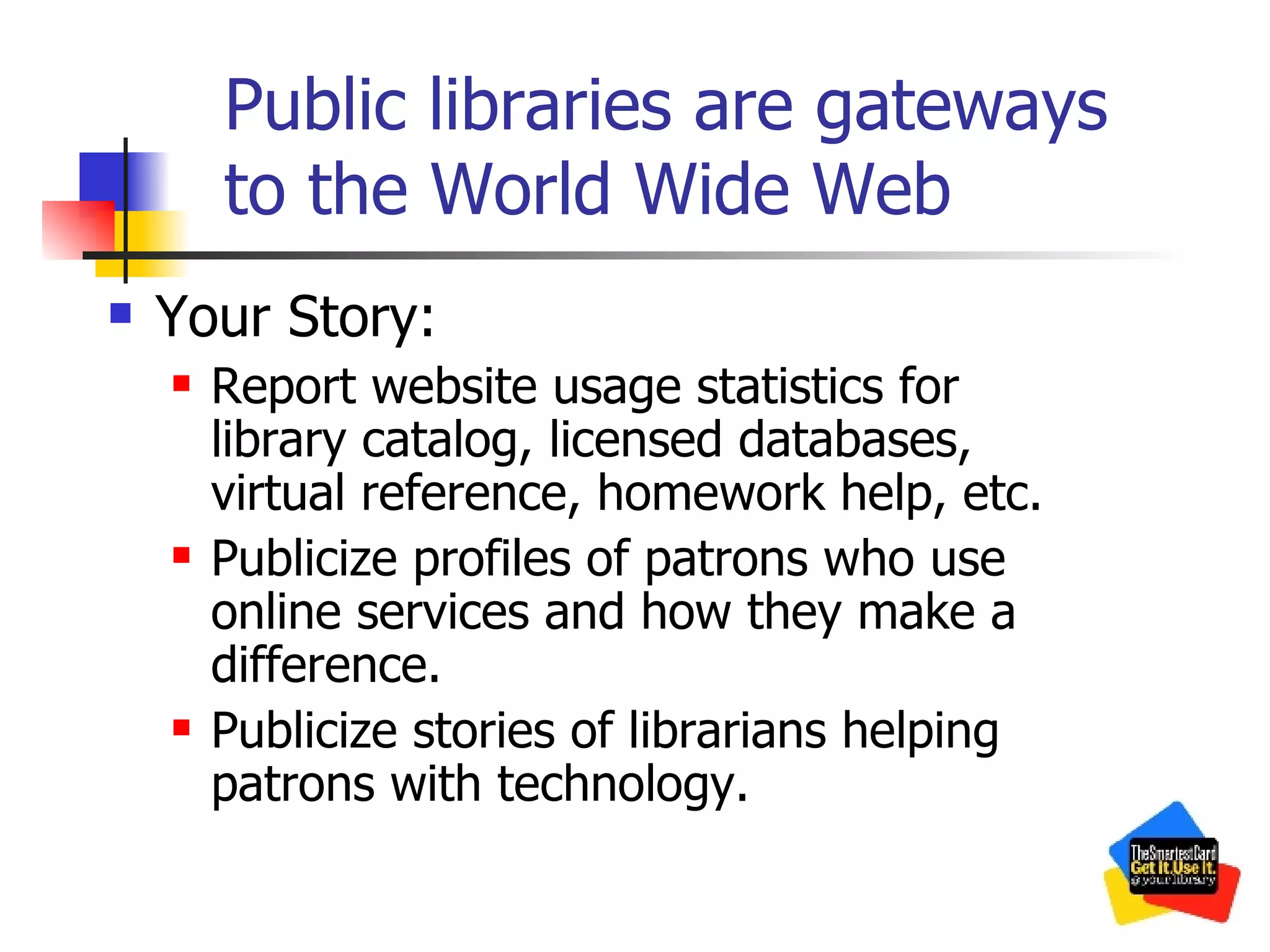 Public libraries are gateways to the World Wide Web Your Story: Report website usage statistics for library catalog, licensed databases, virtual reference, homework help, etc. Publicize profiles of patrons who use online services and how they make a difference. Publicize stories of librarians helping patrons with technology. 