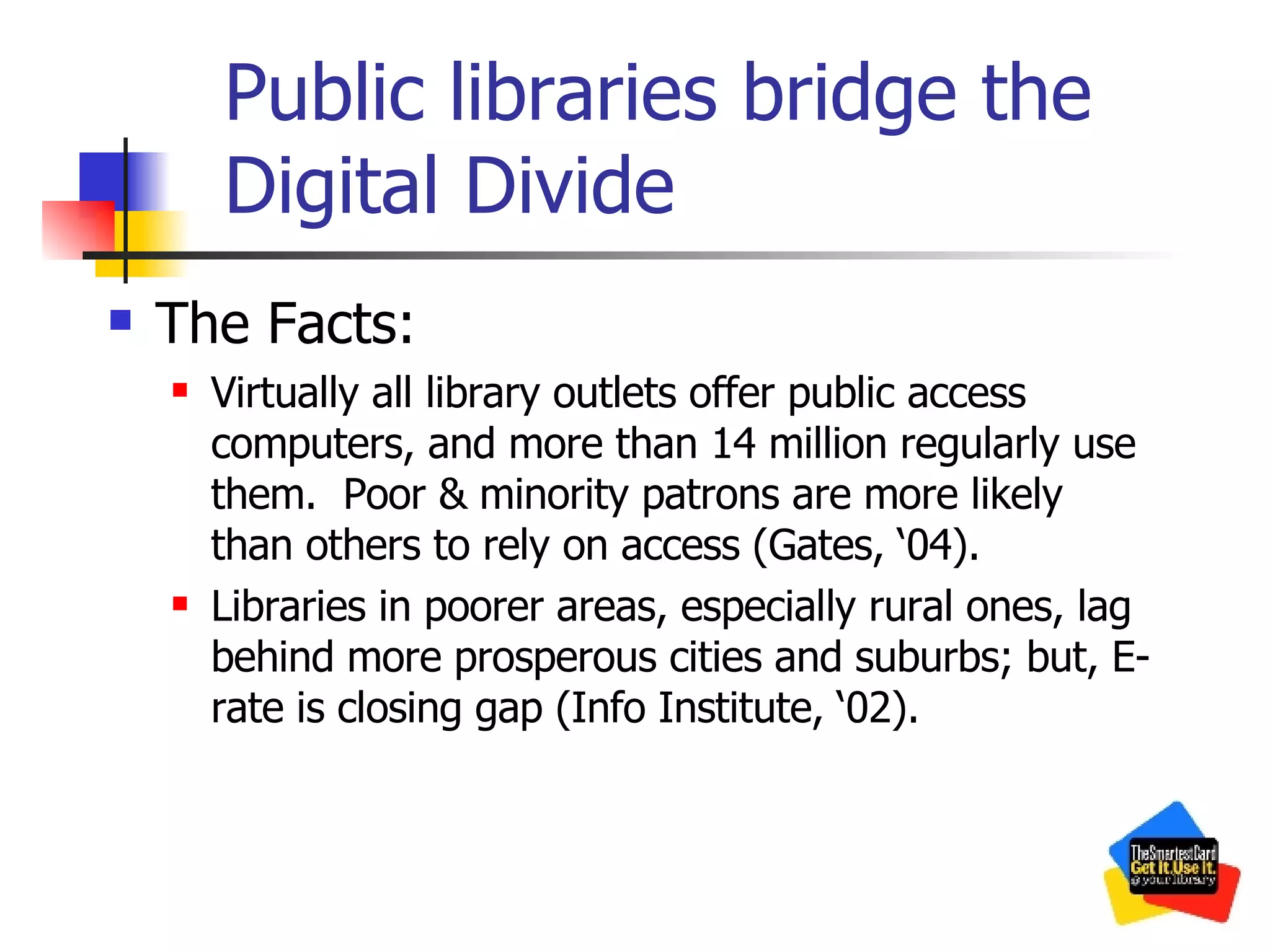 Public libraries bridge the Digital Divide The Facts: Virtually all library outlets offer public access computers, and more than 14 million regularly use them.  Poor & minority patrons are more likely than others to rely on access (Gates, ‘04). Libraries in poorer areas, especially rural ones, lag behind more prosperous cities and suburbs; but, E-rate is closing gap (Info Institute, ‘02). 