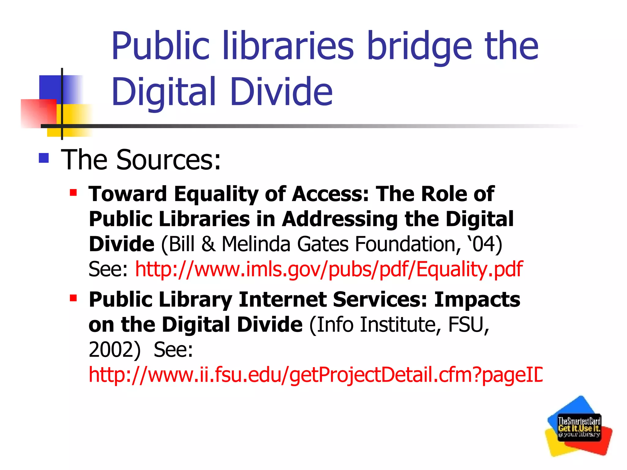 Public libraries bridge the Digital Divide The Sources: Toward Equality of Access: The Role of Public Libraries in Addressing the Digital Divide  (Bill & Melinda Gates Foundation, ‘04) See:  http://www.imls.gov/pubs/pdf/Equality.pdf Public Library Internet Services: Impacts on the Digital Divide  (Info Institute, FSU, 2002)  See:  http://www.ii.fsu.edu/getProjectDetail.cfm?pageID=9&ProjectID=7 
