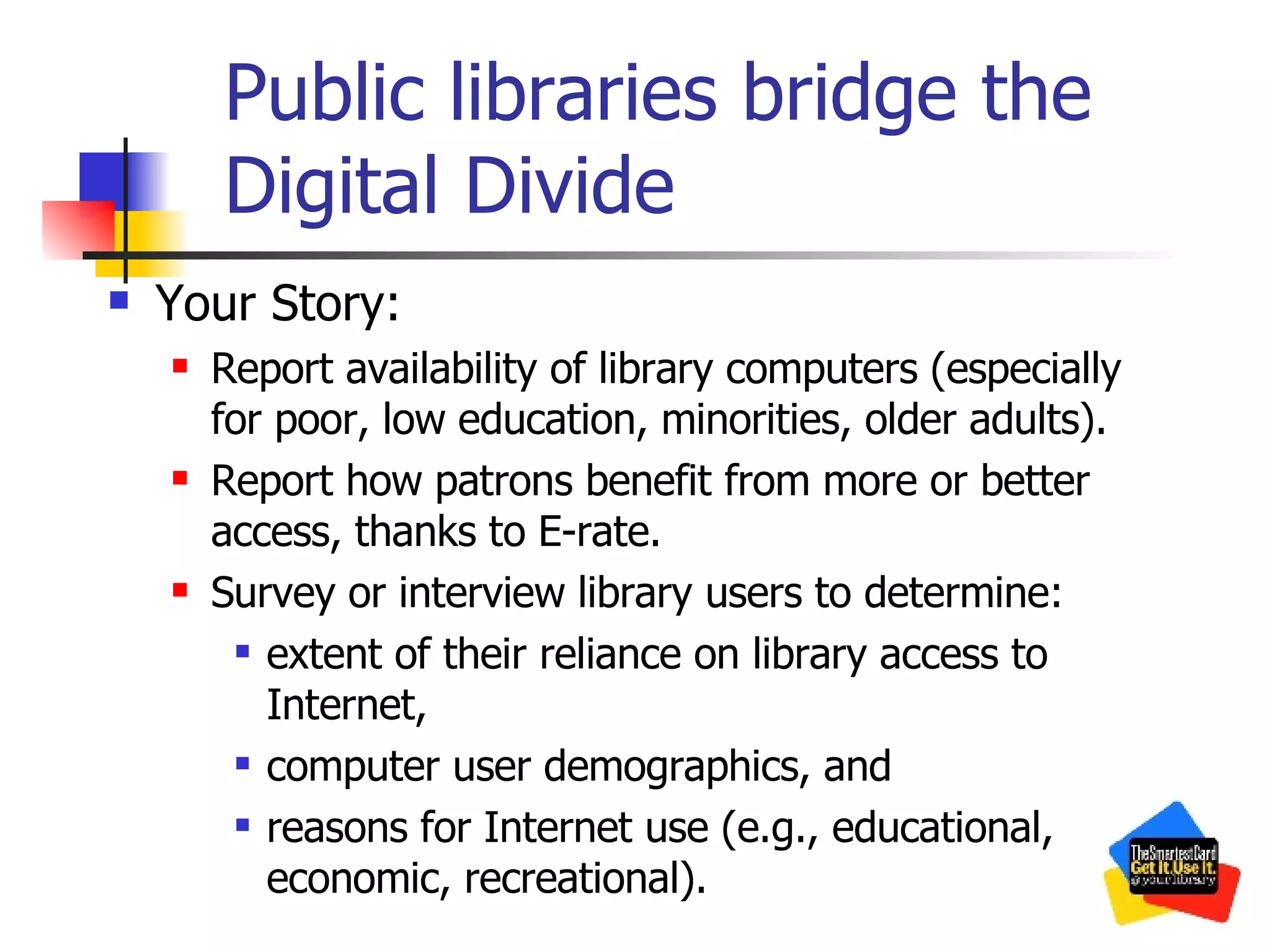 Public libraries bridge the Digital Divide Your Story: Report availability of library computers (especially for poor, low education, minorities, older adults). Report how patrons benefit from more or better access, thanks to E-rate. Survey or interview library users to determine: extent of their reliance on library access to Internet, computer user demographics, and  reasons for Internet use (e.g., educational, economic, recreational). 