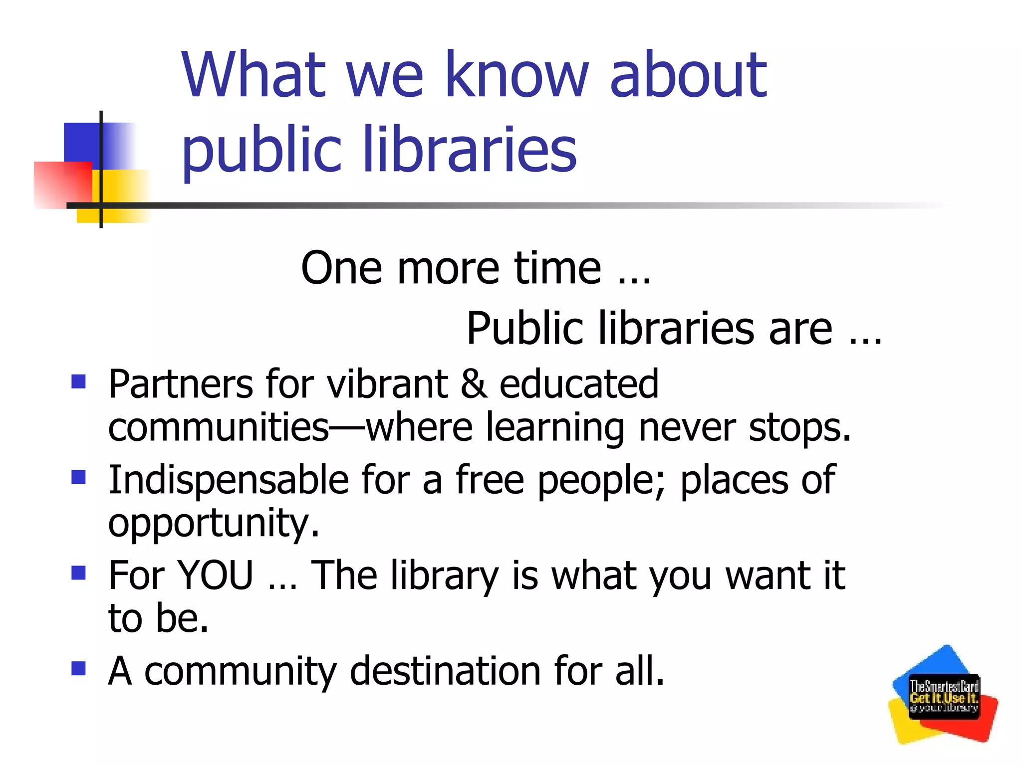 What we know about public libraries One more time … Public libraries are … Partners for vibrant & educated communities—where learning never stops. Indispensable for a free people; places of opportunity. For YOU … The library is what you want it to be. A community destination for all. 