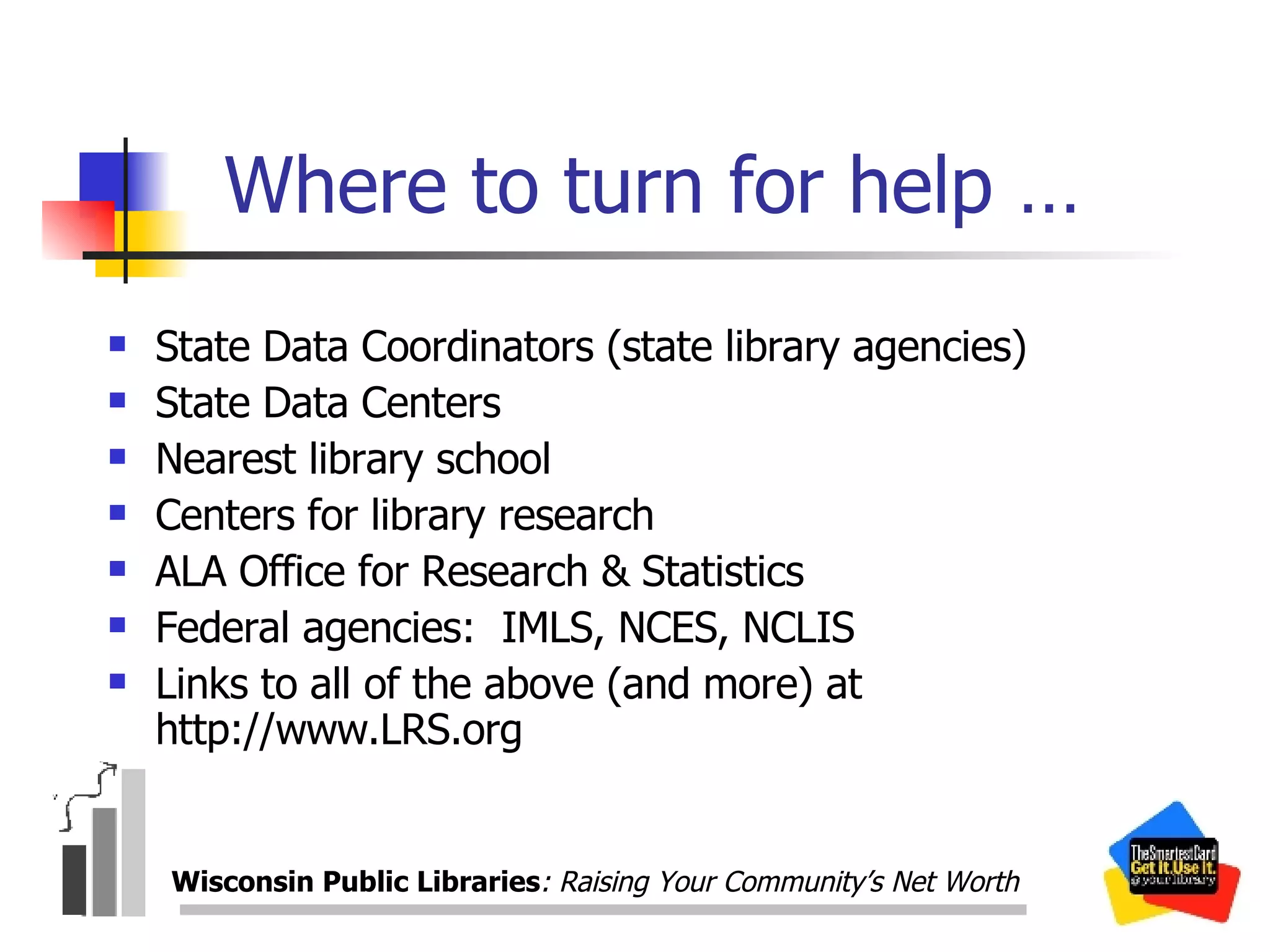 Where to turn for help … State Data Coordinators (state library agencies) State Data Centers Nearest library school Centers for library research  ALA Office for Research & Statistics Federal agencies:  IMLS, NCES, NCLIS Links to all of the above (and more) at http://www.LRS.org Wisconsin Public Libraries : Raising Your Community’s Net Worth 