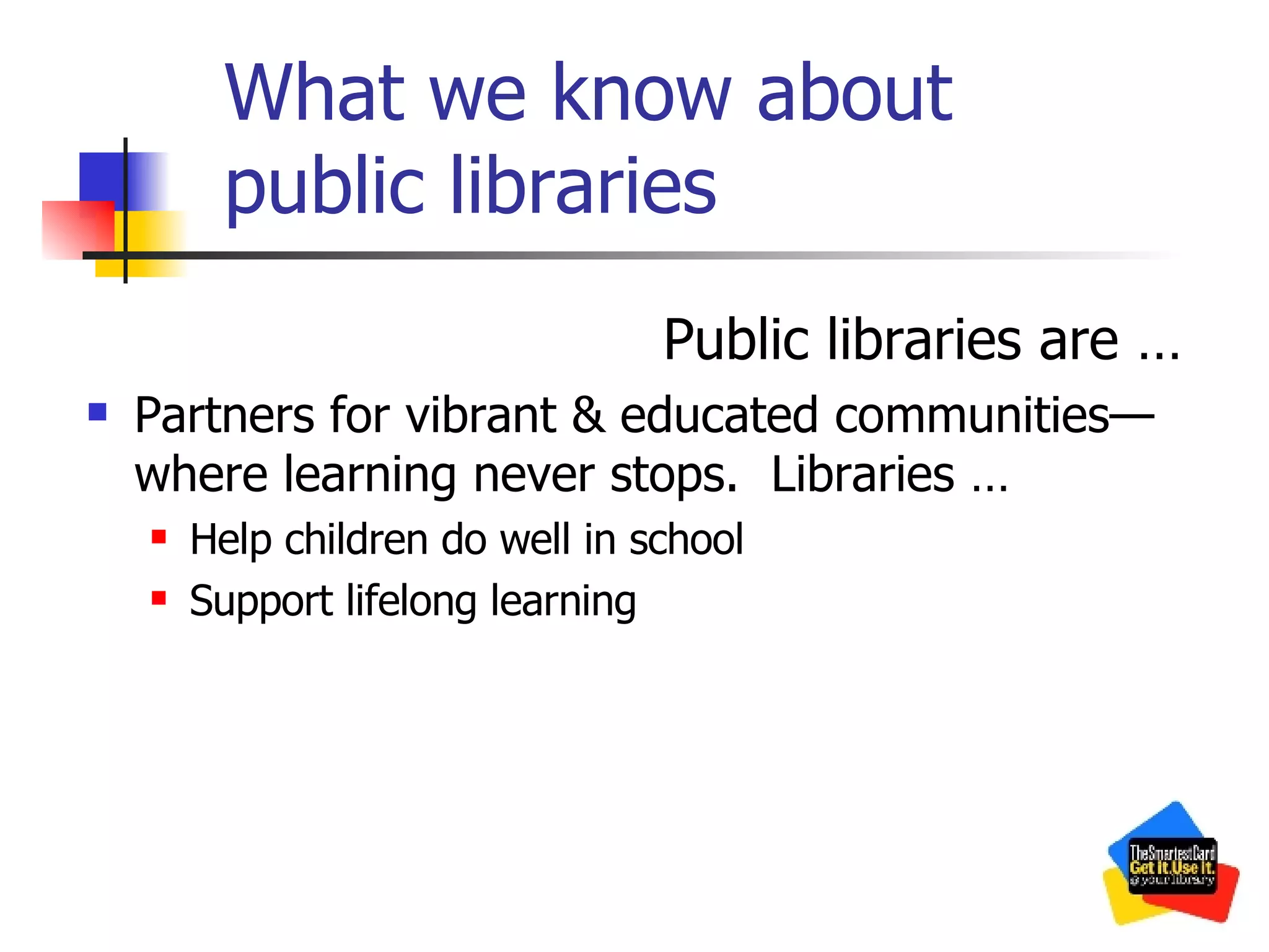 What we know about public libraries Public libraries are … Partners for vibrant & educated communities—where learning never stops.  Libraries … Help children do well in school Support lifelong learning 