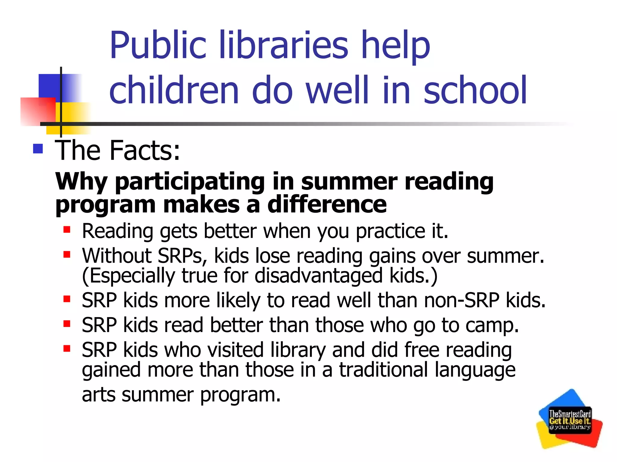 Public libraries help children do well in school The Facts: Why participating in summer reading program makes a difference Reading gets better when you practice it. Without SRPs, kids lose reading gains over summer. (Especially true for disadvantaged kids.) SRP kids more likely to read well than non-SRP kids. SRP kids read better than those who go to camp. SRP kids who visited library and did free reading gained more than those in a traditional language  arts summer program. 