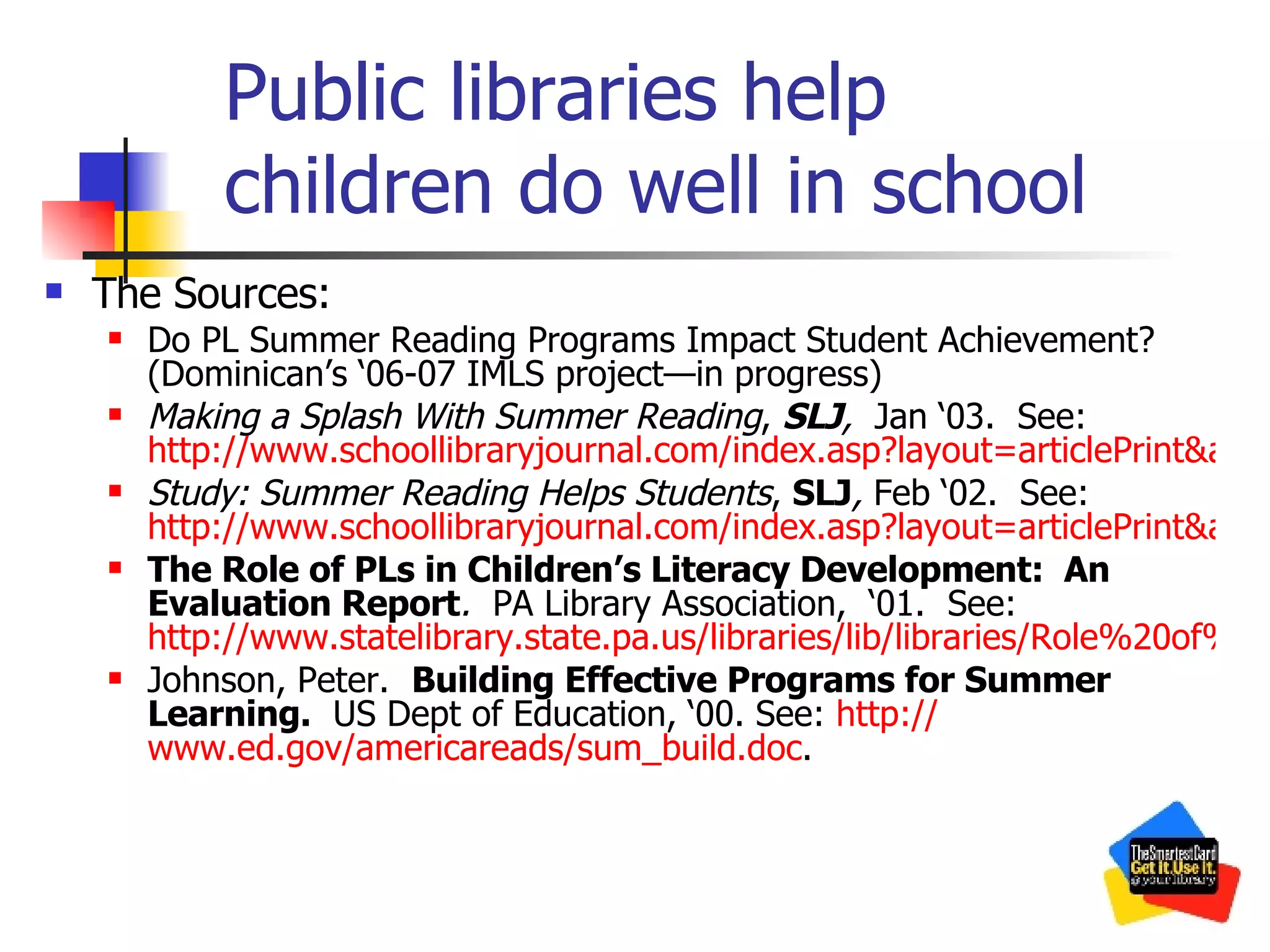 Public libraries help children do well in school The Sources: Do PL Summer Reading Programs Impact Student Achievement?   (Dominican’s ‘06-07 IMLS project—in progress) Making a Splash With Summer Reading ,  SLJ ,   Jan ‘03.  See:  http://www.schoollibraryjournal.com/index.asp?layout=articlePrint&articleID=CA266700 Study: Summer Reading Helps Students ,  SLJ ,  Feb ‘02.  See:  http://www.schoollibraryjournal.com/index.asp?layout=articlePrint&articleID=CA192969 The Role of PLs in Children’s Literacy Development:  An Evaluation Report .   PA Library Association,  ‘01.  See:  http://www.statelibrary.state.pa.us/libraries/lib/libraries/Role%20of%20Libraries.pdf Johnson, Peter.  Building Effective Programs for Summer Learning.   US Dept of Education, ‘00. See:  http:// www.ed.gov/americareads/sum_build.doc .  