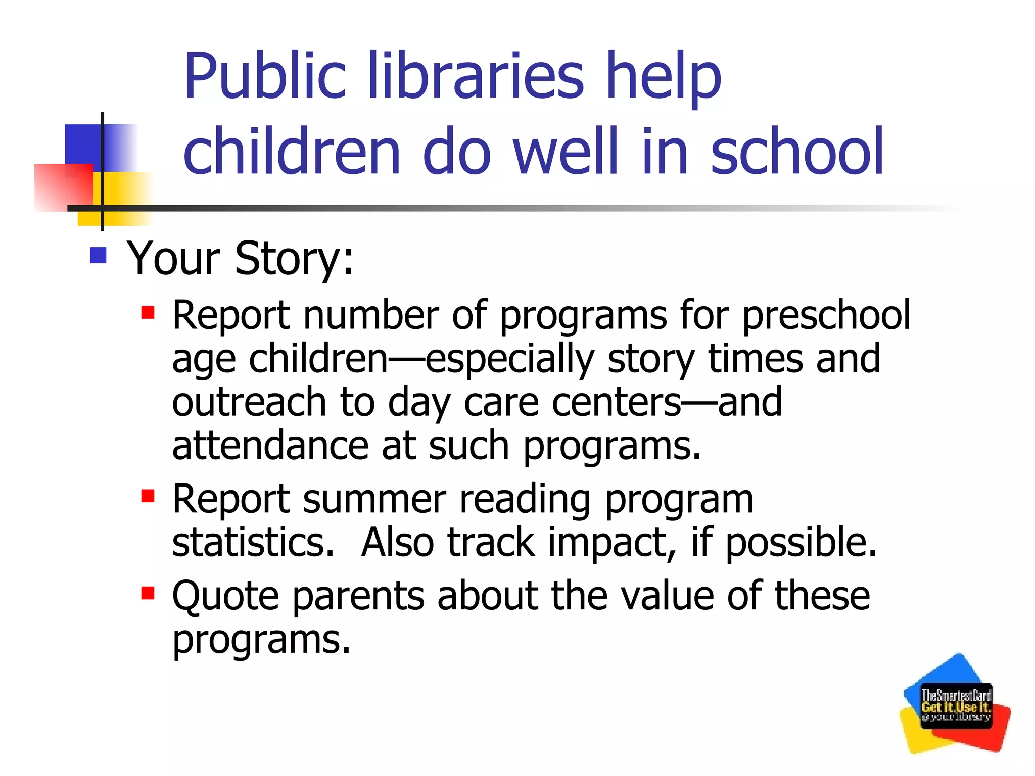 Public libraries help children do well in school Your Story: Report number of programs for preschool age children—especially story times and outreach to day care centers—and attendance at such programs. Report summer reading program statistics.  Also track impact, if possible. Quote parents about the value of these programs. 