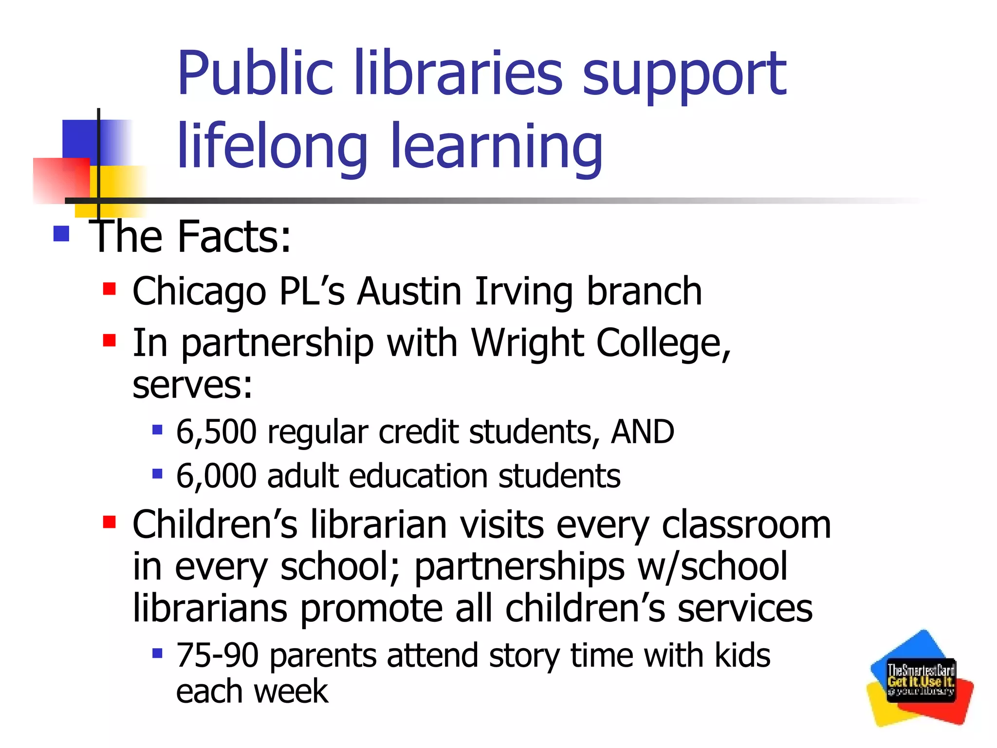 Public libraries support lifelong learning The Facts: Chicago PL’s Austin Irving branch In partnership with Wright College, serves: 6,500 regular credit students, AND 6,000 adult education students Children’s librarian visits every classroom in every school; partnerships w/school librarians promote all children’s services 75-90 parents attend story time with kids each week 