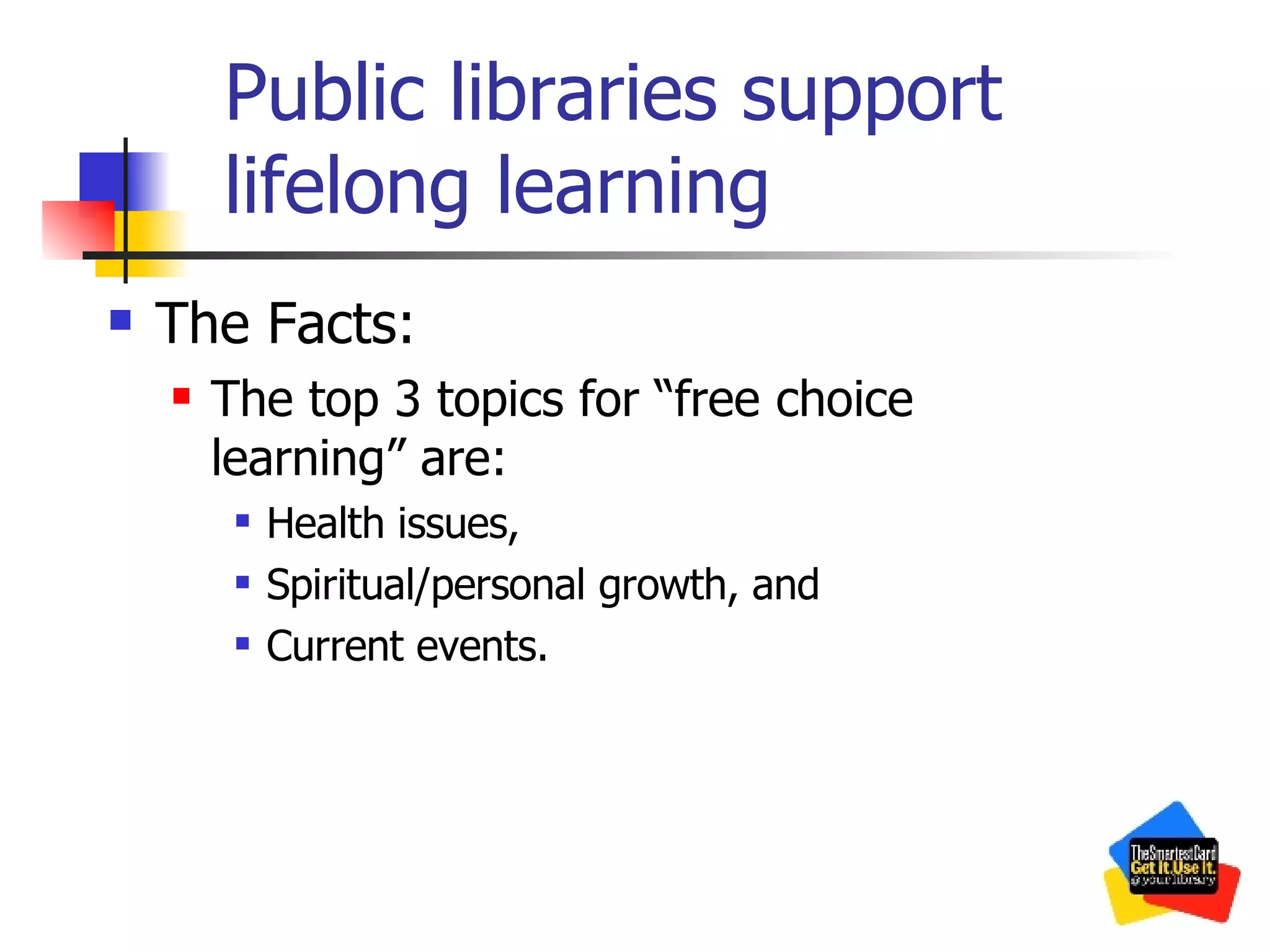Public libraries support lifelong learning The Facts: The top 3 topics for “free choice learning” are: Health issues, Spiritual/personal growth, and Current events. 