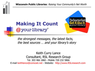 Making It Count Keith Curry Lance Consultant, RSL Research Group Tel. 303 466 1860 - Mobile 720 232 5866 E-mail  [email_address]  - Website:  http://www.RSLresearch.com   the strongest messages, the latest facts, the best sources … and your library’s story 