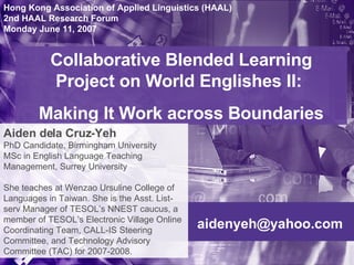 [email_address] Collaborative Blended Learning Project on World Englishes II:  Making It Work across Boundaries Hong Kong Association of Applied Linguistics (HAAL) 2nd HAAL Research Forum Monday June 11, 2007 Aiden dela Cruz-Yeh   PhD Candidate, Birmingham University MSc in English Language Teaching Management, Surrey University She teaches at Wenzao Ursuline College of Languages in Taiwan. She is the Asst. List-serv Manager of TESOL’s NNEST caucus, a member of TESOL’s Electronic Village Online Coordinating Team, CALL-IS Steering Committee, and Technology Advisory Committee (TAC) for 2007-2008. 