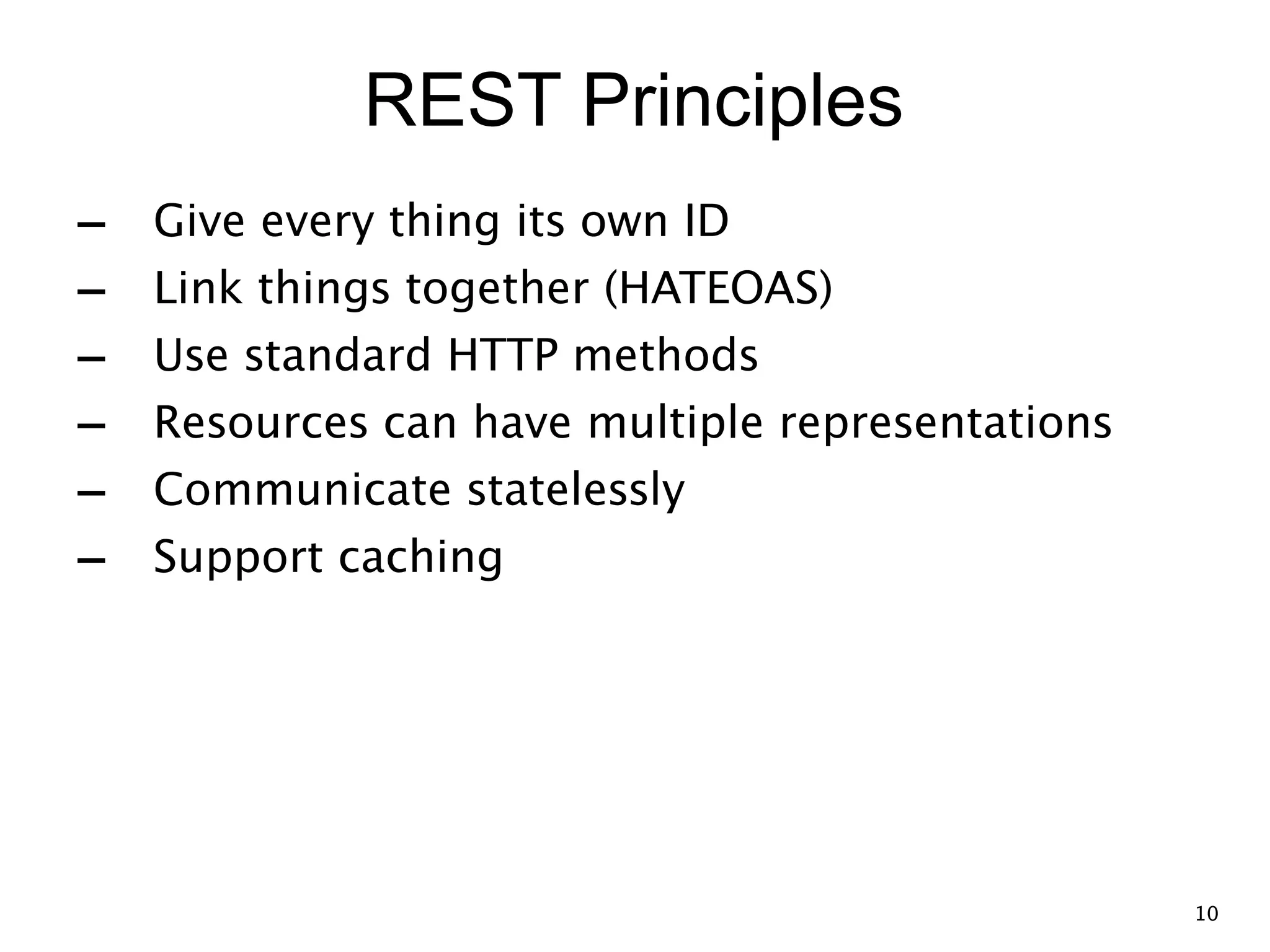REST Principles - Give every thing its own ID - Link things together (HATEOAS) - Use standard HTTP methods - Resources can have multiple representations - Communicate statelessly - Support caching 10 