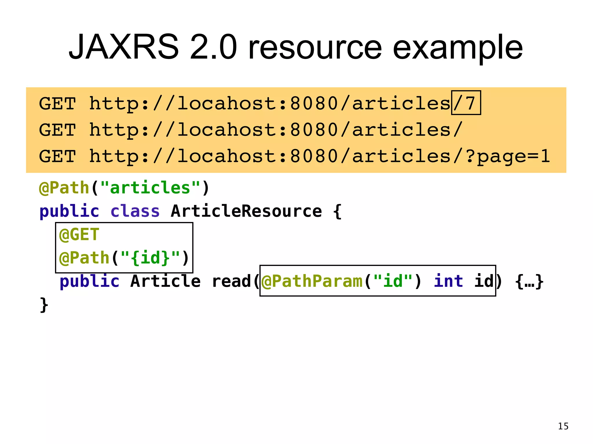 JAXRS 2.0 resource example GET http://locahost:8080/articles/7! GET http://locahost:8080/articles/! GET http://locahost:8080/articles/?page=1! @Path("articles") public class ArticleResource { @GET @Path("{id}") public Article read(@PathParam("id") int id) {…} } 15 