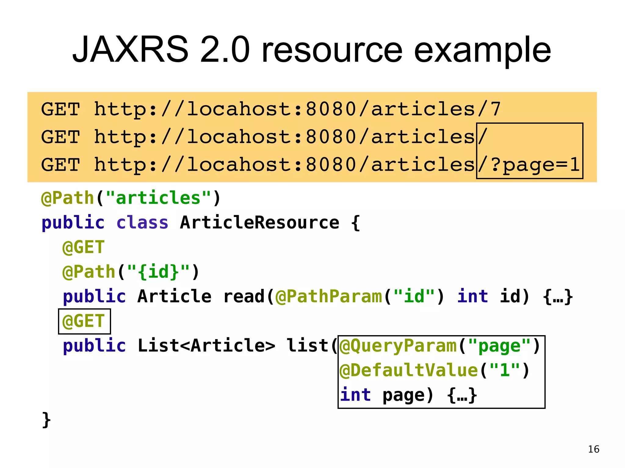 JAXRS 2.0 resource example GET http://locahost:8080/articles/7! GET http://locahost:8080/articles/! GET http://locahost:8080/articles/?page=1! @Path("articles") public class ArticleResource { @GET @Path("{id}") public Article read(@PathParam("id") int id) {…} @GET public List<Article> list(@QueryParam("page") @DefaultValue("1") int page) {…} } 16 