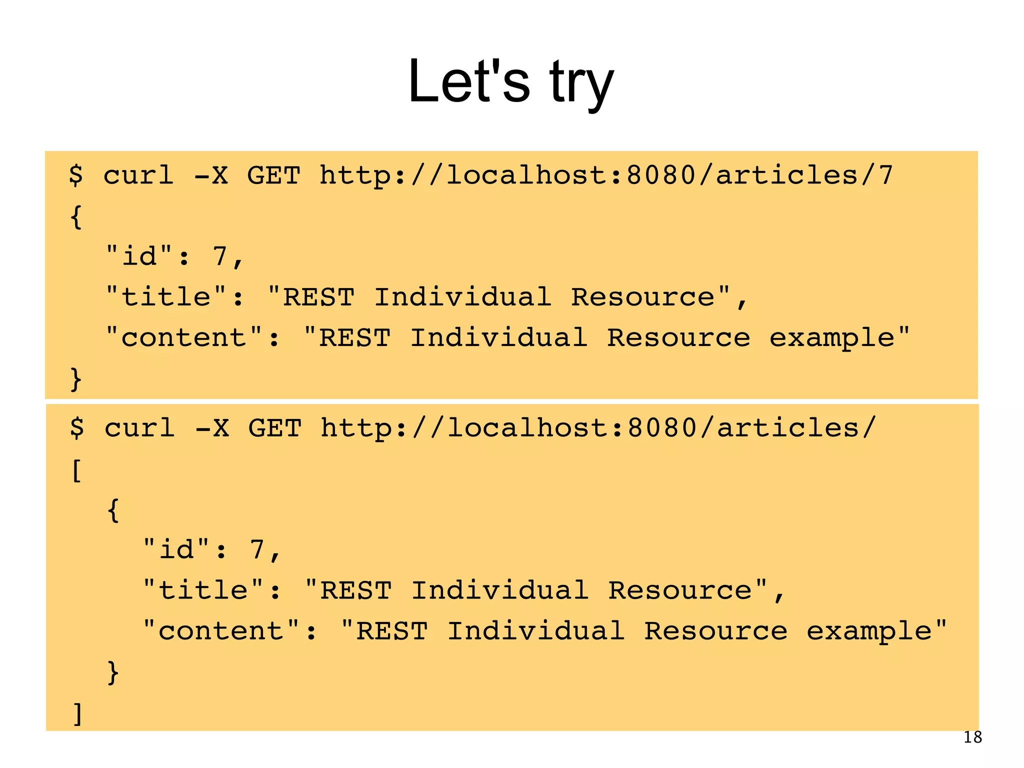 Let's try $ curl -X GET http://localhost:8080/articles/7! {! "id": 7,! "title": "REST Individual Resource",! "content": "REST Individual Resource example"! } $ curl -X GET http://localhost:8080/articles/! [! {! "id": 7,! "title": "REST Individual Resource",! "content": "REST Individual Resource example"! }! ] 18 