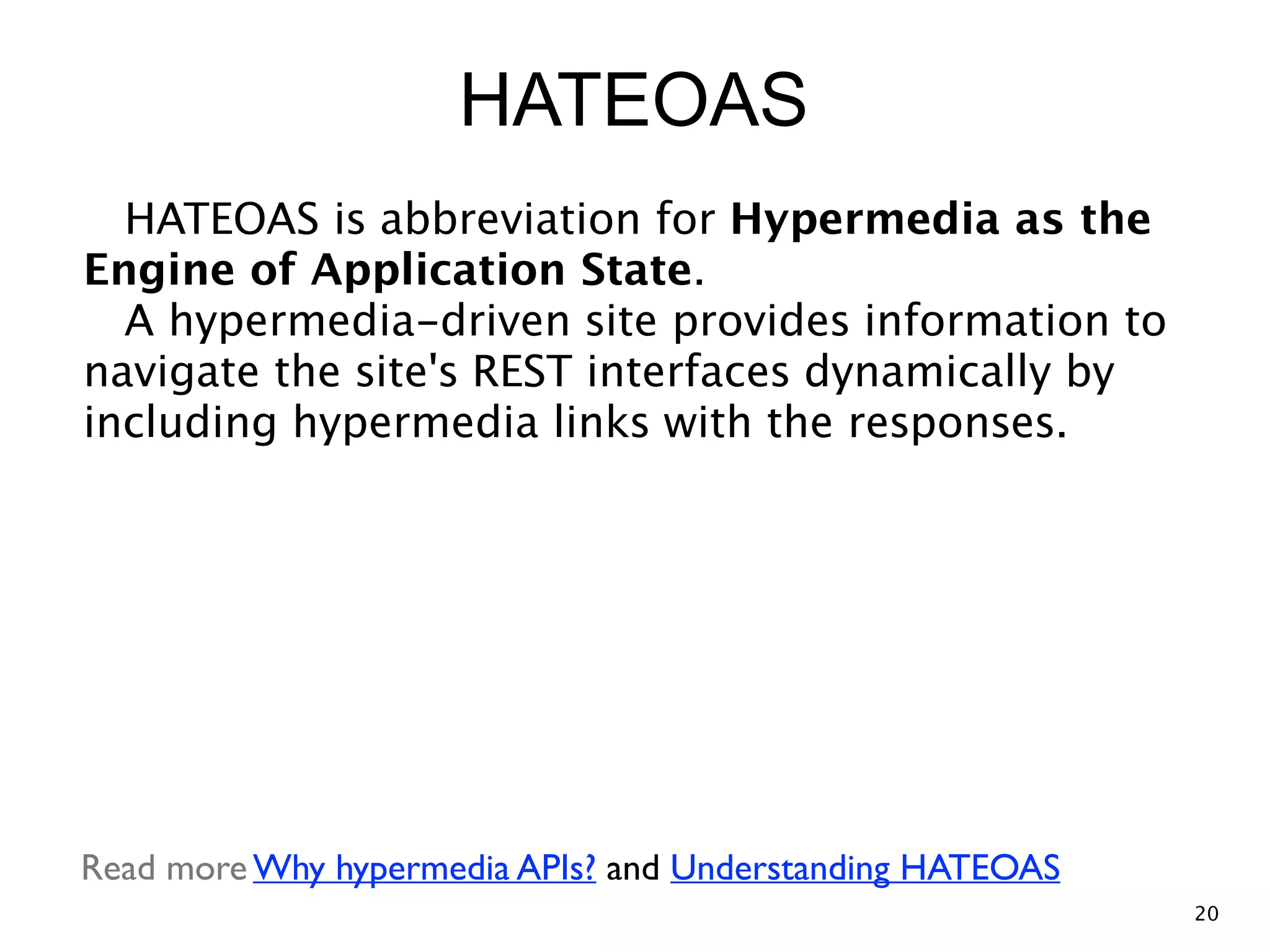 HATEOAS HATEOAS is abbreviation for Hypermedia as the Engine of Application State.  A hypermedia-driven site provides information to navigate the site's REST interfaces dynamically by including hypermedia links with the responses. Read more Why hypermedia APIs? and Understanding HATEOAS 20 