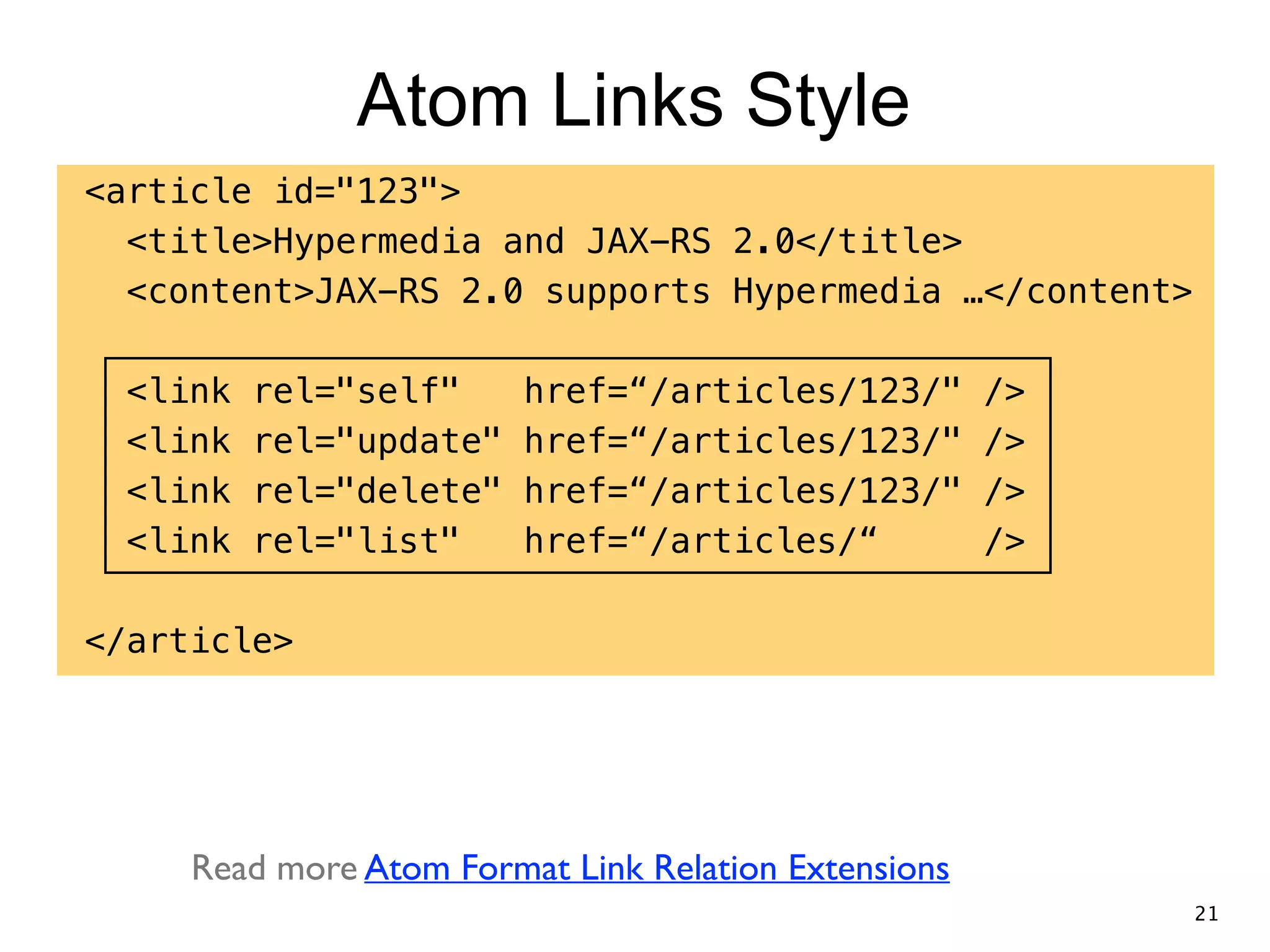 Atom Links Style <article id="123"> <title>Hypermedia and JAX-RS 2.0</title> <content>JAX-RS 2.0 supports Hypermedia …</content> ! <link rel="self" href=“/articles/123/" /> <link rel="update" href=“/articles/123/" /> <link rel="delete" href=“/articles/123/" /> <link rel="list" href=“/articles/“ /> ! </article> Read more Atom Format Link Relation Extensions 21 