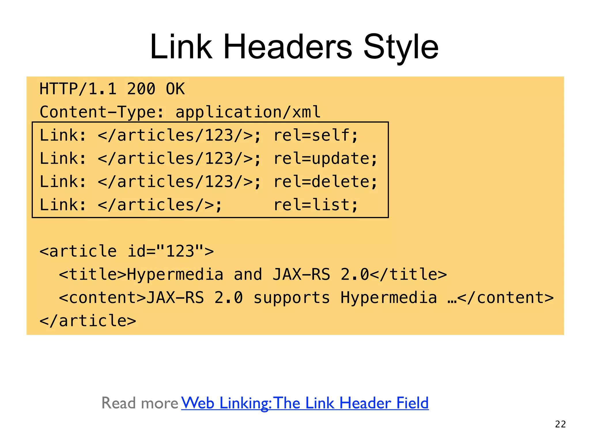 Link Headers Style HTTP/1.1 200 OK Content-Type: application/xml Link: </articles/123/>; rel=self; Link: </articles/123/>; rel=update; Link: </articles/123/>; rel=delete; Link: </articles/>; rel=list; ! <article id="123"> <title>Hypermedia and JAX-RS 2.0</title> <content>JAX-RS 2.0 supports Hypermedia …</content> </article> Read more Web Linking:The Link Header Field 22 