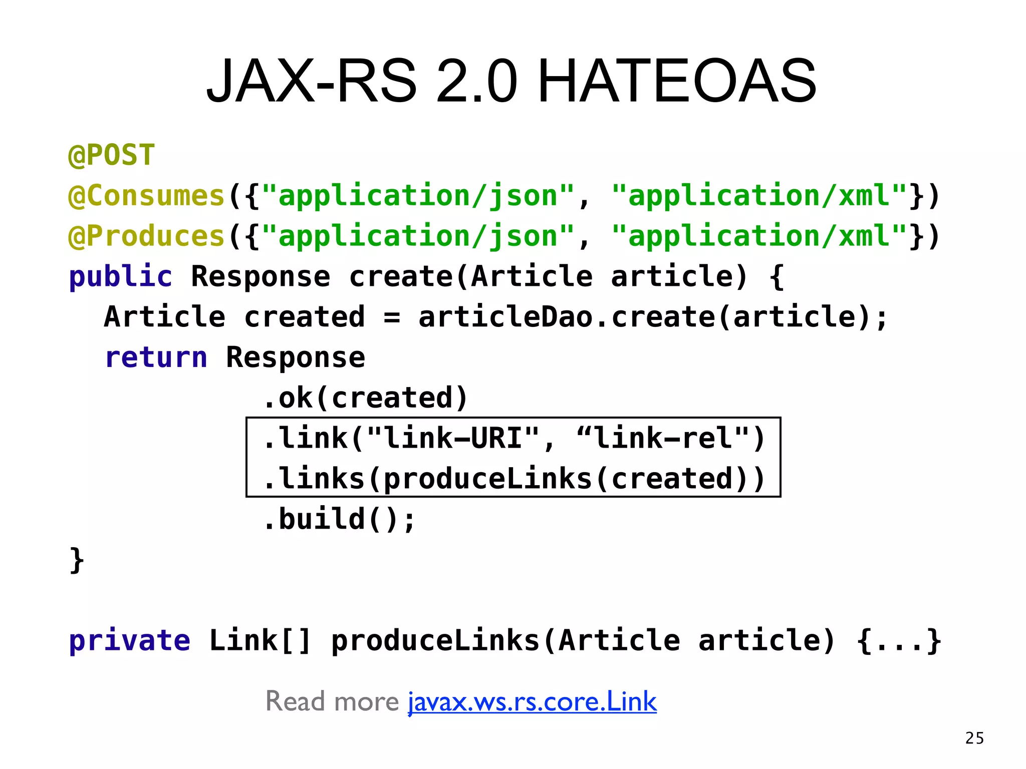JAX-RS 2.0 HATEOAS @POST @Consumes({"application/json", "application/xml"}) @Produces({"application/json", "application/xml"}) public Response create(Article article) { Article created = articleDao.create(article); return Response .ok(created) .link("link-URI", “link-rel") .links(produceLinks(created)) .build(); } ! private Link[] produceLinks(Article article) {...} Read more javax.ws.rs.core.Link 25 