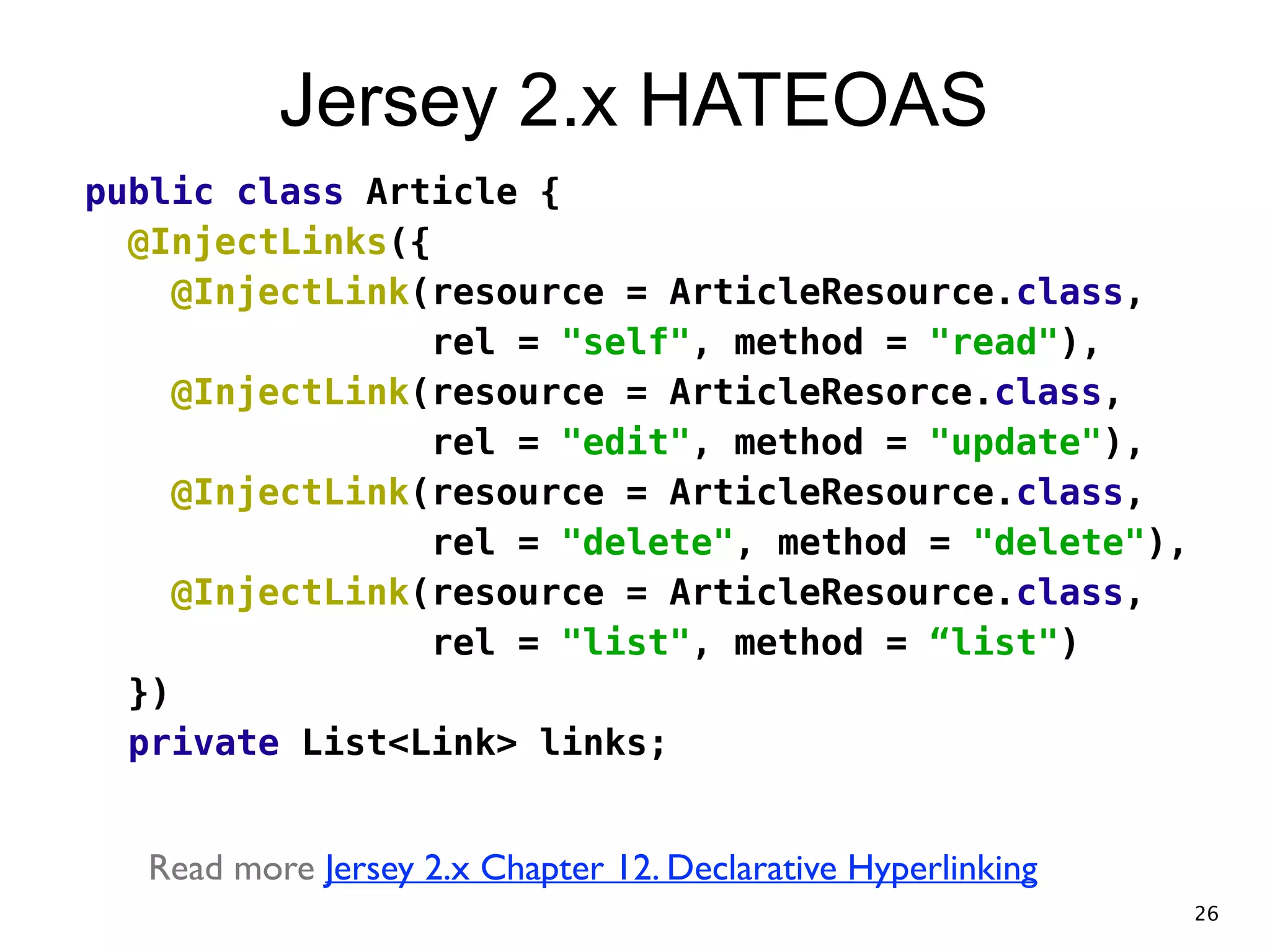 Jersey 2.x HATEOAS public class Article { @InjectLinks({ @InjectLink(resource = ArticleResource.class, rel = "self", method = "read"), @InjectLink(resource = ArticleResorce.class, rel = "edit", method = "update"), @InjectLink(resource = ArticleResource.class, rel = "delete", method = "delete"), @InjectLink(resource = ArticleResource.class, rel = "list", method = “list") }) private List<Link> links; ! Read more Jersey 2.x Chapter 12. Declarative Hyperlinking 26 