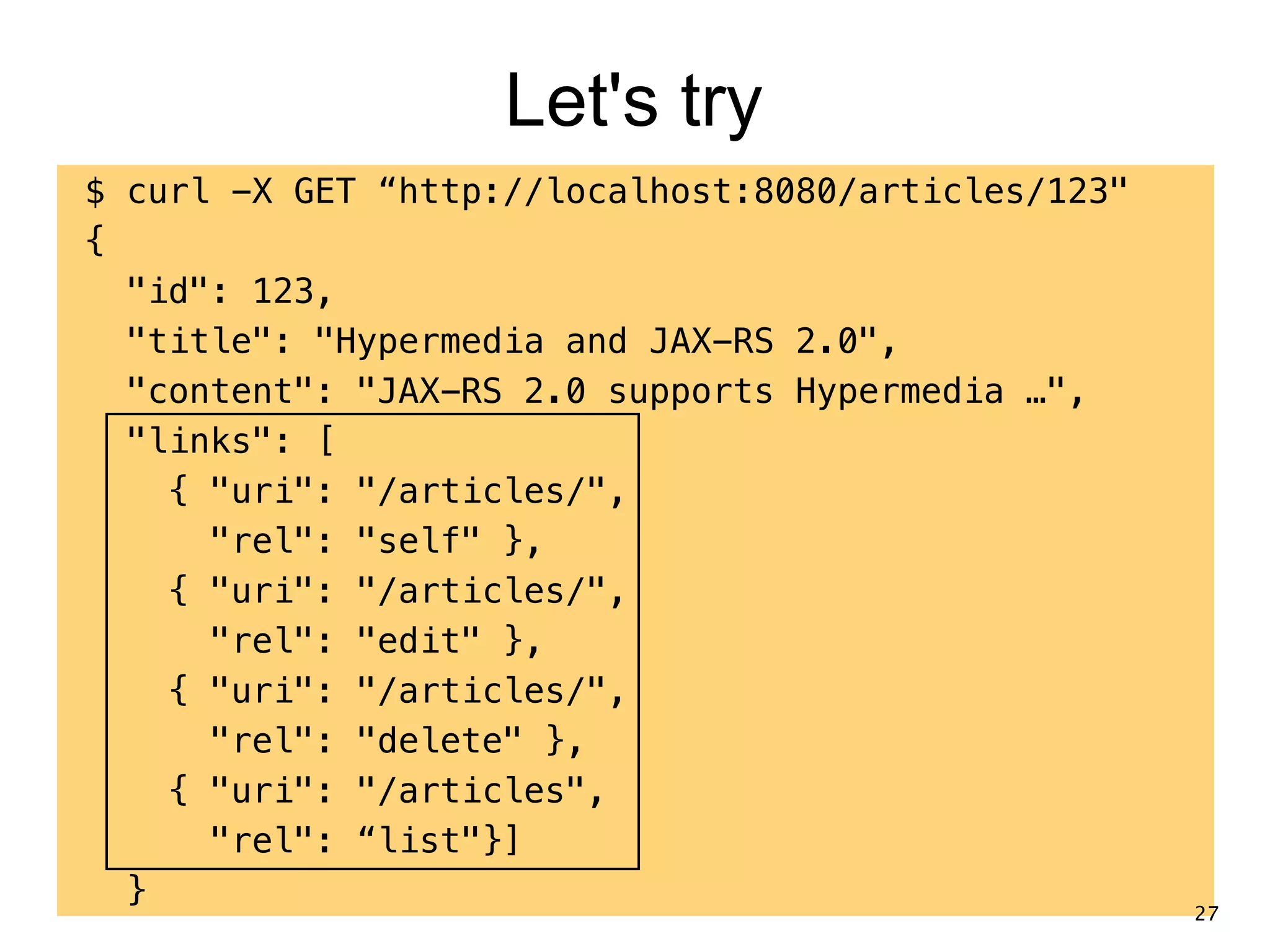 Let's try $ curl -X GET “http://localhost:8080/articles/123" { "id": 123, "title": "Hypermedia and JAX-RS 2.0", "content": "JAX-RS 2.0 supports Hypermedia …", "links": [ { "uri": "/articles/", "rel": "self" }, { "uri": "/articles/", "rel": "edit" }, { "uri": "/articles/", "rel": "delete" }, { "uri": "/articles", "rel": “list"}] } 27 