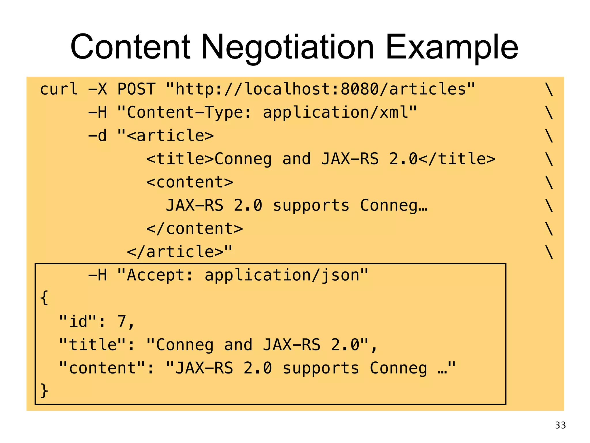 Content Negotiation Example curl -X POST "http://localhost:8080/articles" -H "Content-Type: application/xml" -d "<article> <title>Conneg and JAX-RS 2.0</title> <content> JAX-RS 2.0 supports Conneg… </content> </article>" -H "Accept: application/json" { "id": 7, "title": "Conneg and JAX-RS 2.0", "content": "JAX-RS 2.0 supports Conneg …" } 33 