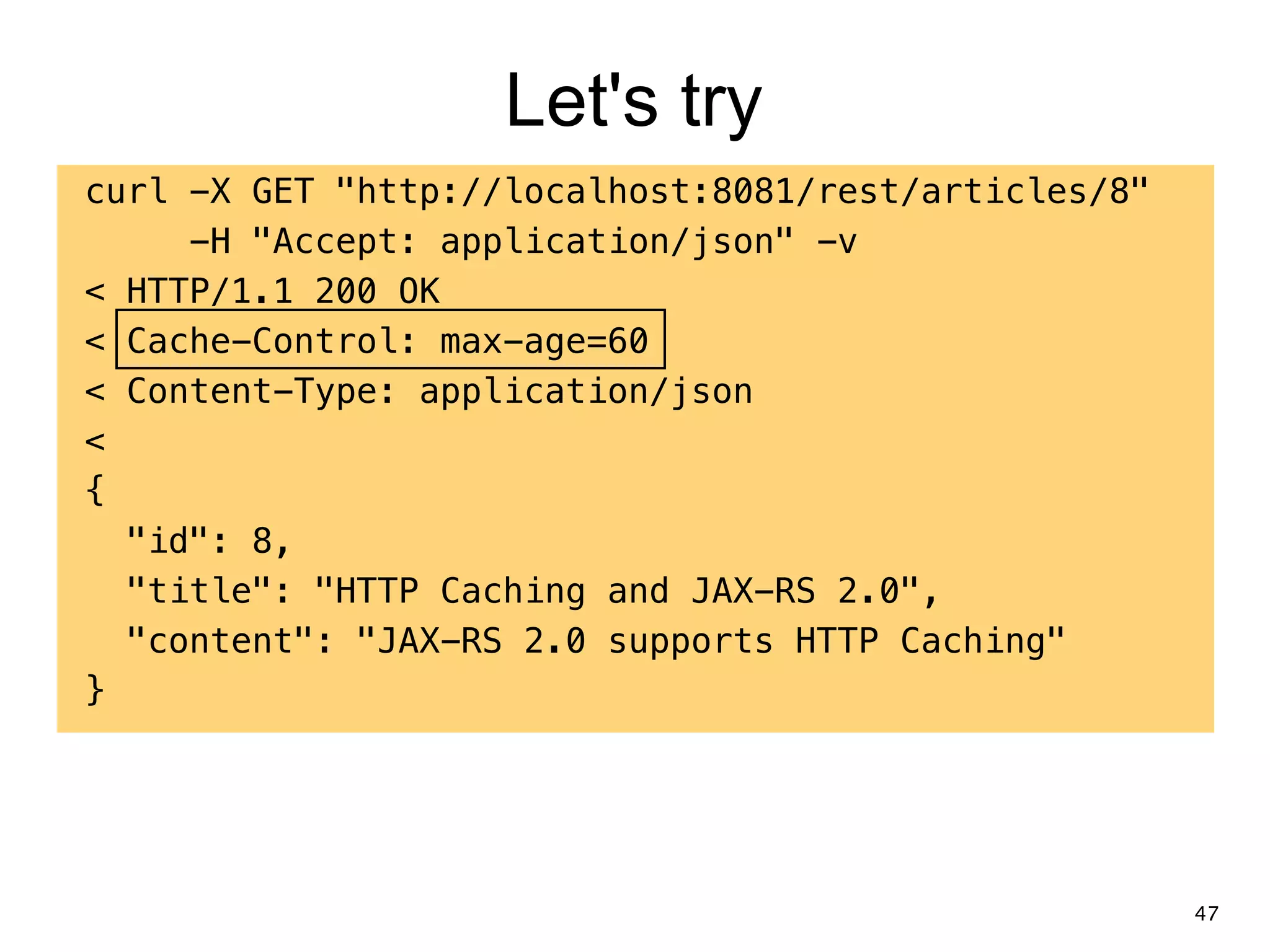 Let's try curl -X GET "http://localhost:8081/rest/articles/8" -H "Accept: application/json" -v < HTTP/1.1 200 OK < Cache-Control: max-age=60 < Content-Type: application/json < { "id": 8, "title": "HTTP Caching and JAX-RS 2.0", "content": "JAX-RS 2.0 supports HTTP Caching" } 47 