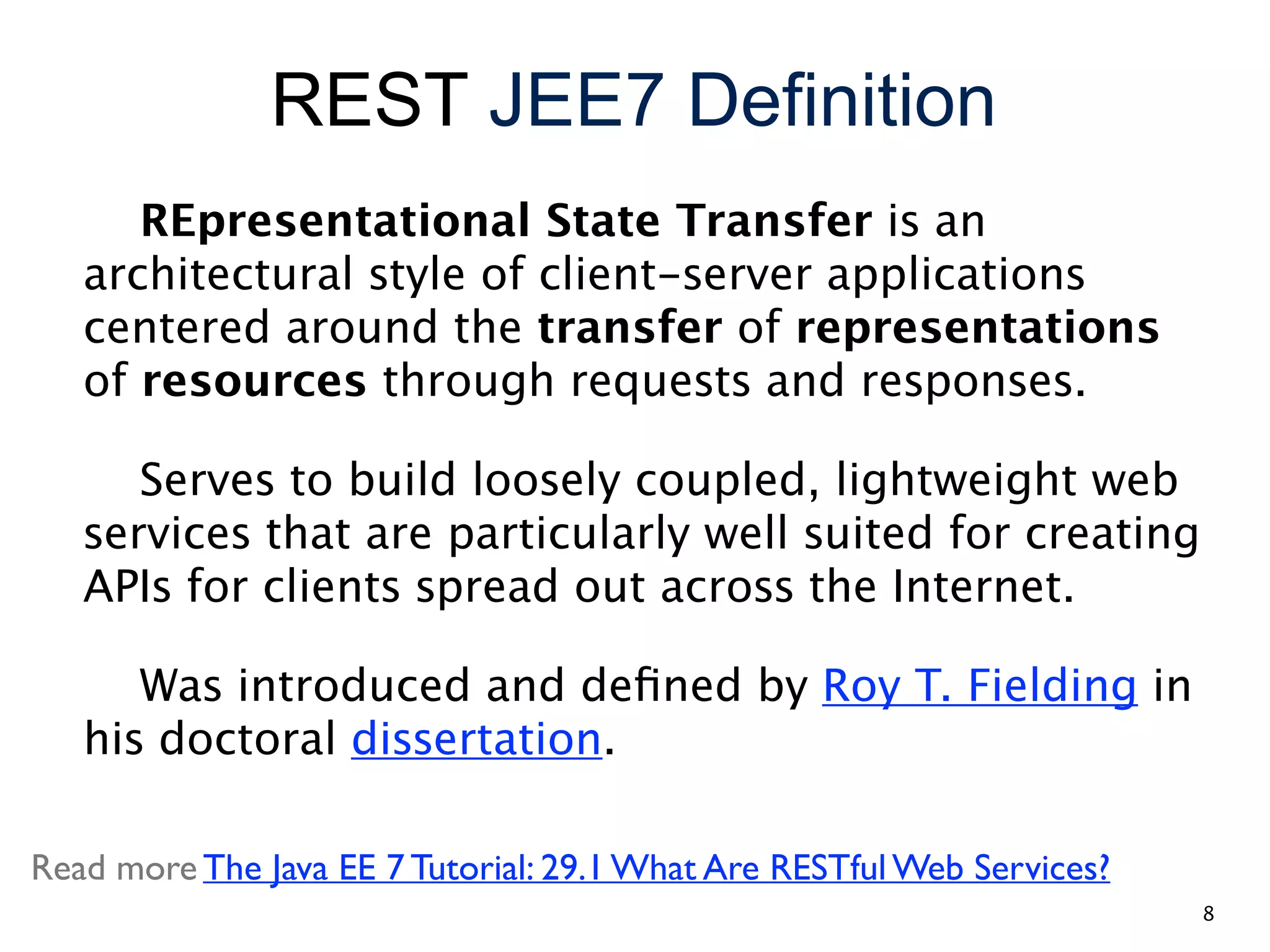 REST JEE7 Definition REpresentational State Transfer is an architectural style of client-server applications centered around the transfer of representations of resources through requests and responses. Serves to build loosely coupled, lightweight web services that are particularly well suited for creating APIs for clients spread out across the Internet. Was introduced and deﬁned by Roy T. Fielding in his doctoral dissertation. Read more The Java EE 7 Tutorial: 29.1 What Are RESTful Web Services? 8 