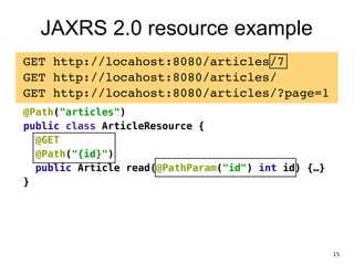 JAXRS 2.0 resource example
GET http://locahost:8080/articles/7!
GET http://locahost:8080/articles/!
GET http://locahost:8080/articles/?page=1!
@Path("articles")
public class ArticleResource {
@GET
@Path("{id}")
public Article read(@PathParam("id") int id) {…}
}
15
 