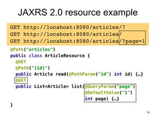 JAXRS 2.0 resource example
GET http://locahost:8080/articles/7!
GET http://locahost:8080/articles/!
GET http://locahost:8080/articles/?page=1!
@Path("articles")
public class ArticleResource {
@GET
@Path("{id}")
public Article read(@PathParam("id") int id) {…}
@GET
public List<Article> list(@QueryParam("page")
@DefaultValue("1")
int page) {…}
}
16
 
