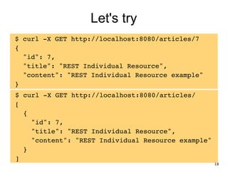 Let's try
$ curl -X GET http://localhost:8080/articles/7!
{!
"id": 7,!
"title": "REST Individual Resource",!
"content": "REST Individual Resource example"!
}
$ curl -X GET http://localhost:8080/articles/!
[!
{!
"id": 7,!
"title": "REST Individual Resource",!
"content": "REST Individual Resource example"!
}!
]
18
 