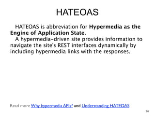 HATEOAS
HATEOAS is abbreviation for Hypermedia as the
Engine of Application State. 
A hypermedia-driven site provides information to
navigate the site's REST interfaces dynamically by
including hypermedia links with the responses.
Read more Why hypermedia APIs? and Understanding HATEOAS
20
 