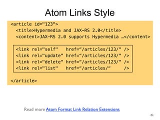 Atom Links Style
<article id="123">
<title>Hypermedia and JAX-RS 2.0</title>
<content>JAX-RS 2.0 supports Hypermedia …</content>
!
<link rel="self" href=“/articles/123/" />
<link rel="update" href=“/articles/123/" />
<link rel="delete" href=“/articles/123/" />
<link rel="list" href=“/articles/“ />
!
</article>
Read more Atom Format Link Relation Extensions
21
 
