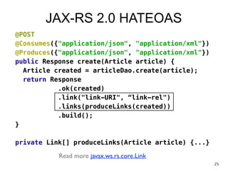 JAX-RS 2.0 HATEOAS
@POST
@Consumes({"application/json", "application/xml"})
@Produces({"application/json", "application/xml"})
public Response create(Article article) {
Article created = articleDao.create(article);
return Response
.ok(created)
.link("link-URI", “link-rel")
.links(produceLinks(created))
.build();
}
!
private Link[] produceLinks(Article article) {...}
Read more javax.ws.rs.core.Link
25
 