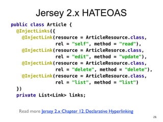 Jersey 2.x HATEOAS
public class Article {
@InjectLinks({
@InjectLink(resource = ArticleResource.class,
rel = "self", method = "read"),
@InjectLink(resource = ArticleResorce.class,
rel = "edit", method = "update"),
@InjectLink(resource = ArticleResource.class,
rel = "delete", method = "delete"),
@InjectLink(resource = ArticleResource.class,
rel = "list", method = “list")
})
private List<Link> links;
!
Read more Jersey 2.x Chapter 12. Declarative Hyperlinking
26
 