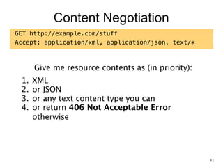 Content Negotiation
GET http://example.com/stuff
Accept: application/xml, application/json, text/*
Give me resource contents as (in priority):
1. XML
2. or JSON
3. or any text content type you can
4. or return 406 Not Acceptable Error  
otherwise
31
 