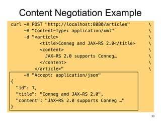 Content Negotiation Example
curl -X POST "http://localhost:8080/articles" 
-H "Content-Type: application/xml" 
-d "<article> 
<title>Conneg and JAX-RS 2.0</title> 
<content> 
JAX-RS 2.0 supports Conneg… 
</content> 
</article>" 
-H "Accept: application/json"
{
"id": 7,
"title": "Conneg and JAX-RS 2.0",
"content": "JAX-RS 2.0 supports Conneg …"
}
33
 