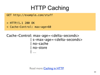 HTTP Caching
GET http://example.com/stuff
!
< HTTP/1.1 200 OK
< Cache-Control: max-age=60
Cache-Control: max-age=<delta-seconds> 
| s-max-age=<delta-seconds> 
| no-cache 
| no-store 
| …
Read more Caching in HTTP
44
 