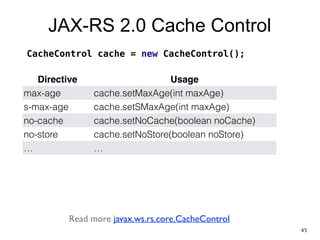 JAX-RS 2.0 Cache Control
Directive Usage
max-age cache.setMaxAge(int maxAge)
s-max-age cache.setSMaxAge(int maxAge)
no-cache cache.setNoCache(boolean noCache)
no-store cache.setNoStore(boolean noStore)
… …
CacheControl cache = new CacheControl();
Read more javax.ws.rs.core.CacheControl
45
 
