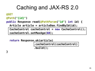 Caching and JAX-RS 2.0
@GET
@Path("{id}")
public Response read(@PathParam("id") int id) {
Article article = articleDao.findById(id);
CacheControl cacheControl = new CacheControl();
cacheControl.setMaxAge(60);
!
return Response.ok(article)
.cacheControl(cacheControl)
.build();
}
46
 