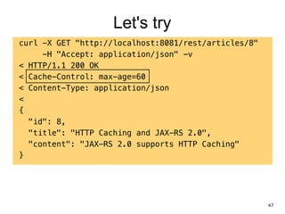Let's try
curl -X GET "http://localhost:8081/rest/articles/8"
-H "Accept: application/json" -v
< HTTP/1.1 200 OK
< Cache-Control: max-age=60
< Content-Type: application/json
<
{
"id": 8,
"title": "HTTP Caching and JAX-RS 2.0",
"content": "JAX-RS 2.0 supports HTTP Caching"
}
47
 