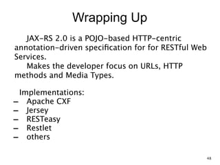 Wrapping Up
JAX-RS 2.0 is a POJO-based HTTP-centric
annotation-driven speciﬁcation for for RESTful Web
Services. 
Makes the developer focus on URLs, HTTP
methods and Media Types.
Implementations:
- Apache CXF
- Jersey
- RESTeasy
- Restlet
- others
48
 