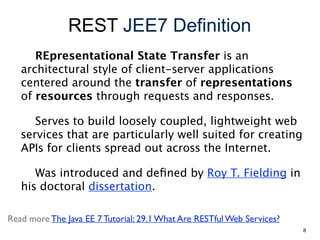 REST JEE7 Definition
REpresentational State Transfer is an
architectural style of client-server applications
centered around the transfer of representations
of resources through requests and responses.
Serves to build loosely coupled, lightweight web
services that are particularly well suited for creating
APIs for clients spread out across the Internet.
Was introduced and deﬁned by Roy T. Fielding in
his doctoral dissertation.
Read more The Java EE 7 Tutorial: 29.1 What Are RESTful Web Services?
8
 