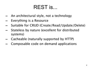 REST is...
- An architectural style, not a technology
- Everything is a Resource
- Suitable for CRUD (Create/Read/Update/Delete)
- Stateless by nature (excellent for distributed
systems)
- Cacheable (naturally supported by HTTP)
- Composable code on demand applications
9
 