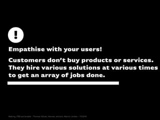 Empathise with your users!
Customers don’t buy products or services.
They hire various solutions at various times
to get an array of jobs done.
Making JTBD actionable - Thomas Hütter, Hannes Jentsch, Martin Jordan - 11/2014
 